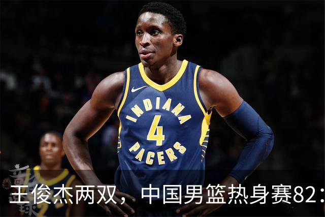 王俊杰两双，中国男篮热身赛82：78塞尔维亚联赛亚军队